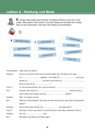 6. Einige Tage später geht Andreas mit Maria-Christine noch mal in den
Laden. Was passt in die Lücken? Lies den Dialog und schreibe die richtige
Zahl zu den Ausdrücken. Hör dann den Dialog und kontrolliere!
Lektion 6 - Kleidung und Mode
b
schwarzes Hemd
1
anprobieren
Umkleidekabine
nehme alle
Frau Petersen: Hallo! Kann ich helfen?
Andreas: Ich war vor kurzem schon mal mit meiner Mutter hier. Da habe ich ein paar
(1)....................................... gesehen - eine weite (2).................................. und so ein
langes (3)............................. . Und dann noch einen (4)................................................
Kann ich die mal (5)................................?
Frau P. : Ja, hier sind die Sachen. Da vorne ist eine (6)........................................................... .
M.C.: Andreas, das sind ja (7)............................................................... . Sind die nicht zu
groß? Gibt es die Sachen auch (8)........................................ kleiner?
Andreas: Nein, so müssen sie sein.
M.C.: Willst du so herumlaufen? Die Hose und das Hemd sind ja okay, aber ein gestrickter
Schal?!
Andreas: Das ist doch meine Sache. (9).................................. das alles denn?
Frau P. : Die Hose 15 Euro, das Hemd 10 und der Schal 5. Also alles zusammen 30 Euro.
Andreas: Ich (10)..................................... drei.
M.C.: Mal sehen, was Mama und Papa sagen.
karierte Hose
4 gestrickten Schal coole Sachen
Was kostet
eine Nummer
verrückte Klamotten
32
22-0248-01
22-0248-01
 