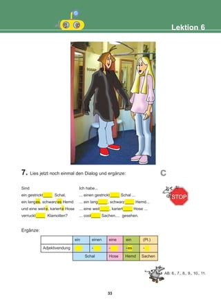 7. Lies jetzt noch einmal den Dialog und ergänze:
Ergänze:
Lektion 6
c
Sind
ein gestrickt____ Schal,
ein langes, schwarzes Hemd
und eine weite, karierte Hose
verruckt____ Klamotten?
Ich habe...
... einen gestrickt ____ Schal ...
... ein lang____, schwarz____ Hemd...
... eine weit____, kariert____ Hose ...
... cool____ Sachen.... gesehen.
ein einen eine ein (Pl.)
- - -es -
Hose Hemd Sachen
Schal
Adjektivendung
AB: 6., 7., 8., 9., 10., 11.
33
22-0248-01
22-0248-01
 