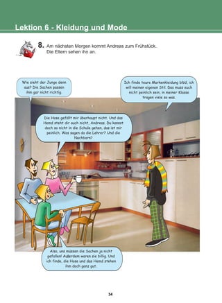 8. Am nächsten Morgen kommt Andreas zum Frühstück.
Die Eltern sehen ihn an.
Lektion 6 - Kleidung und Mode
Also, uns mussen die Sachen ja nicht
gefallen! Au erdem waren sie billig. Und
ich finde, die Hose und das Hemd stehen
ihm doch ganz gut.
Die Hose gefallt mir uberhaupt nicht. Und das
Hemd steht dir auch nicht, Andreas. Du kannst
doch so nicht in die Schule gehen, das ist mir
peinlich. Was sagen da die Lehrer? Und die
Nachbarn?
Wie sieht der Junge denn
aus? Die Sachen passen
ihm gar nicht richtig.
Ich finde teure Markenkleidung blod, ich
will meinen eigenen Stil. Das muss euch
nicht peinlich sein, in meiner Klasse
tragen viele so was.
:
:
:
:
34
22-0248-01
22-0248-01
 