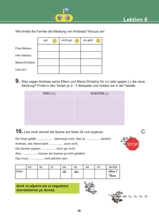 Wie findet die Familie die Kleidung von Andreas? Kreuze an!
9. Was sagen Andreas seine Eltern und Maria-Christine für (+) oder gegen (-) die neue
Kleidung? Finde in den Texten je 2 - 3 Beispiele und notiere sie in der Tabelle.
10. Lies noch einmal die Szene auf Seite 34 und ergänze:
Frau Alexiou
Herr Alexiou
Maria-Christine
Und du?
Lektion 6
gut nicht gut es geht
PRO (+) KONTRA (-)
Die Hose gefällt ..................... überhaupt nicht. Das ist .................. peinlich.
Andreas, das Hemd steht .................. auch nicht.
Die Sachen passen .................. doch gar nicht.
Also, .................. müssen die Sachen ja nicht gefallen!
Das muss .................. nicht peinlich sein.
c
Dativ
ich du er sie
ihr
es
ihm
wir ihr sie/Sie
ihnen /
Ihnen
ÁõôÜ ôá ñÞìáôá êáé ïé åêöñÜóåéò
óõíôÜóóïíôáé ìå äïôéêÞ.
AB: 12., 13., 14., 15.
35
22-0248-01
22-0248-01
 