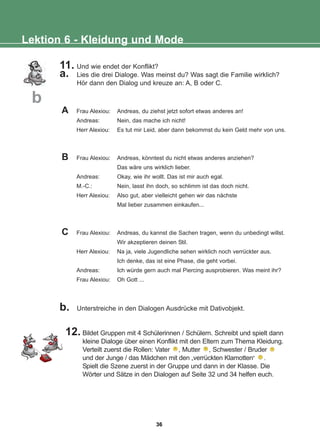 11. Und wie endet der Konflikt?
a. Lies die drei Dialoge. Was meinst du? Was sagt die Familie wirklich?
Hör dann den Dialog und kreuze an: A, B oder C.
b. Unterstreiche in den Dialogen Ausdrücke mit Dativobjekt.
12. Bildet Gruppen mit 4 Schülerinnen / Schülern. Schreibt und spielt dann
kleine Dialoge über einen Konflikt mit den Eltern zum Thema Kleidung.
Verteilt zuerst die Rollen: Vater , Mutter , Schwester / Bruder
und der Junge / das Mädchen mit den „verrückten Klamotten“ .
Spielt die Szene zuerst in der Gruppe und dann in der Klasse. Die
Wörter und Sätze in den Dialogen auf Seite 32 und 34 helfen euch.
Lektion 6 - Kleidung und Mode
b
Frau Alexiou: Andreas, du ziehst jetzt sofort etwas anderes an!
Andreas: Nein, das mache ich nicht!
Herr Alexiou: Es tut mir Leid, aber dann bekommst du kein Geld mehr von uns.
Frau Alexiou: Andreas, könntest du nicht etwas anderes anziehen?
Das wäre uns wirklich lieber.
Andreas: Okay, wie ihr wollt. Das ist mir auch egal.
M.-C.: Nein, lasst ihn doch, so schlimm ist das doch nicht.
Herr Alexiou: Also gut, aber vielleicht gehen wir das nächste
Mal lieber zusammen einkaufen...
Frau Alexiou: Andreas, du kannst die Sachen tragen, wenn du unbedingt willst.
Wir akzeptieren deinen Stil.
Herr Alexiou: Na ja, viele Jugendliche sehen wirklich noch verrückter aus.
Ich denke, das ist eine Phase, die geht vorbei.
Andreas: Ich würde gern auch mal Piercing ausprobieren. Was meint ihr?
Frau Alexiou: Oh Gott ...
A
B
C
36
22-0248-01
22-0248-01
 