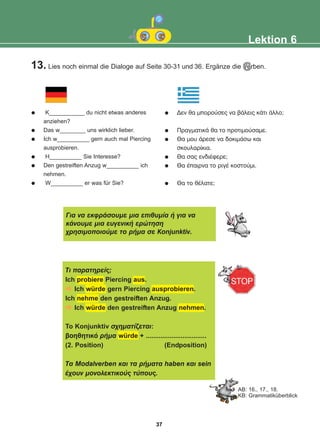 13. Lies noch einmal die Dialoge auf Seit 30-31 und 36. Ergänze die Verben.
e
Lektion 6
c
K___________ du nicht etwas anderes
anziehen?
Das w________ uns wirklich lieber.
Ich w__________ gern auch mal Piercing
ausprobieren.
H__________ Sie Interesse?
Den gestreiften Anzug w__________ ich
nehmen.
W__________ er was für Sie?
Äåí èá ìðïñïýóåò íá âÜëåéò êÜôé Üëëï;
ÐñáãìáôéêÜ èá ôï ðñïôéìïýóáìå.
Èá ìïõ Üñåóå íá äïêéìÜóù êáé
óêïõëáñßêéá.
Èá óáò åíäéÝöåñå;
Èá Ýðáéñíá ôï ñéãÝ êïóôïýìé.
Èá ôï èÝëáôå;
Ãéá íá åêöñÜóïõìå ìéá åðéèõìßá Þ ãéá íá
êÜíïõìå ìéá åõãåíéêÞ åñþôçóç
÷ñçóéìïðïéïýìå ôï ñÞìá óå Kïnjunktiv.
AB: 16., 17., 18.
KB: Grammatiküberblick
Ôé ðáñáôçñåßò;
Ich probiere Piercing aus.
Ich würde gern Piercing ausprobieren.
Ich nehme den gestreiften Anzug.
Ich würde den gestreiften Anzug nehmen.
To Konjunktiv ó÷çìáôßæåôáé:
âïçèçôéêü ñÞìá würde + .................................
(2. Position) (Endposition)
Ôá Modalverben êáé ôá ñÞìáôá haben êáé sein
Ý÷ïõí ìïíïëåêôéêïýò ôýðïõò.
37
22-0248-01
22-0248-01
 