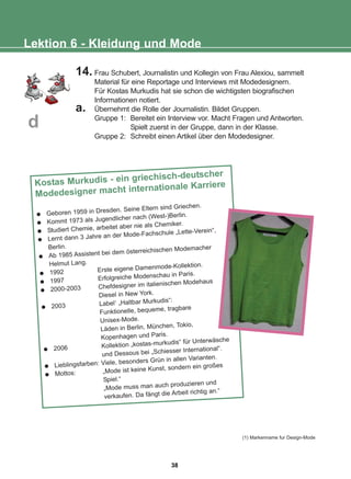 14. Frau Schubert, Journalistin und Kollegin von Frau Alexiou, sammelt
Material für eine Reportage und Interviews mit Modedesignern.
Für Kostas Murkudis hat sie schon die wichtigsten biografischen
Informationen notiert.
a. Übernehmt die Rolle der Journalistin. Bildet Gruppen.
Gruppe 1: Bereitet ein Interview vor. Macht Fragen und Antworten.
Spielt zuerst in der Gruppe, dann in der Klasse.
Gruppe 2: Schreibt einen Artikel über den Modedesigner.
Lektion 6 - Kleidung und Mode
d
Kostas Murkudis - ein griechisch-deutscher
Modedesigner macht internationale Karriere
Geboren 1959 in Dresden. Seine Eltern sind Griechen.
Kommt 1973 als Jugendlicher nach (West-)Berlin.
Studiert Chemie, arbeitet aber nie als Chemiker.
Lernt dann 3 Jahre an der Mode-Fachschule „Lette-Verein“,
Berlin.
Ab 1985 Assistent bei dem österreichischen Modemacher
Helmut Lang.
1992 Erste eigene Damenmode-Kollektion.
1997 Erfolgreiche Modenschau in Paris.
2000-2003 Chefdesigner im italienischen Modehaus
Diesel in New York.
2003 Label1
„Haltbar Murkudis“:
Funktionelle, bequeme, tragbare
Unisex-Mode.
Läden in Berlin, München, Tokio,
Kopenhagen und Paris.
2006 Kollektion „kostas-murkudis“ für Unterwäsche
und Dessous bei „Schiesser International“.
Lieblingsfarben: Viele, besonders Grün in allen Varianten.
Mottos: „Mode ist keine Kunst, sondern ein großes
Spiel.“
„Mode muss man auch produzieren und
verkaufen. Da fängt die Arbeit richtig an.“
(1) Markenname fur Design-Mode
38
22-0248-01
22-0248-01
 