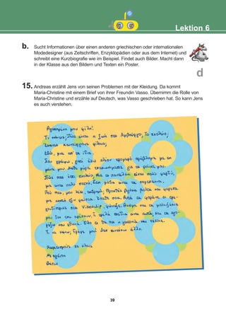 b. Sucht Informationen über einen anderen griechischen oder internationalen
Modedesigner (aus Zeitschriften, Enzyklopädien oder aus dem Internet) und
schreibt eine Kurzbiografie wie im Beispiel. Findet auch Bilder. Macht dann
in der Klasse aus den Bildern und Texten ein Poster.
15. Andreas erzählt Jens von seinen Problemen mit der Kleidung. Da kommt
Maria-Christine mit einem Brief von ihrer Freundin Vasso. Übernimm die Rolle von
Maria-Christine und erzähle auf Deutsch, was Vasso geschrieben hat. So kann Jens
es auch verstehen.
Lektion 6
d
39
22-0248-01
22-0248-01
 