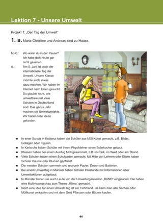 Projekt 1: „Der Tag der Umwelt“
1. a. Maria-Christine und Andreas sind zu Hause.
M.-C.: Wo warst du in der Pause?
Ich habe dich heute gar
nicht gesehen.
A.: Am 5. Juni ist doch der
internationale Tag der
Umwelt. Unsere Klasse
möchte auch etwas
dazu machen. Wir haben im
Internet nach Ideen gesucht.
Du glaubst nicht, wie
umweltbewusst viele
Schulen in Deutschland
sind. Das ganze Jahr
machen sie Umweltprojekte.
Wir haben tolle Ideen
gefunden:
In einer Schule in Koblenz haben die Schüler aus Müll Kunst gemacht, z.B. Bilder,
Collagen oder Figuren.
In Karlsruhe haben Schüler mit ihrem Physiklehrer einen Solarkocher gebaut.
Klassen haben bei einem Ausflug Müll gesammelt, z.B. im Park, im Wald oder am Strand.
Viele Schulen haben einen Schulgarten gemacht. Mit Hilfe von Lehrern oder Eltern haben
Schüler Bäume oder Blumen gepflanzt.
Die meisten Schulen sammeln und recyceln Papier, Dosen und Batterien.
Bei einem Umwelttag in Münster haben Schüler Infostände mit Informationen über
Umweltaktionen aufgebaut.
In Münster haben sie auch Leute von der Umweltorganisation „BUND“ eingeladen. Die haben
eine Multivisionsschau zum Thema „Klima“ gemacht.
Noch eine Idee für einen Umwelt-Tag ist ein Flohmarkt. Da kann man alte Sachen oder
Müllkunst verkaufen und mit dem Geld Pflanzen oder Bäume kaufen.
Lektion 7 - Unsere Umwelt
44
22-0248-01
22-0248-01
 