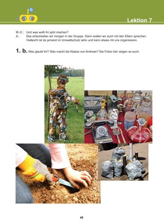 M.-C.: Und was wollt ihr jetzt machen?
A.: Das entscheiden wir morgen in der Gruppe. Dann wollen wir auch mit den Eltern sprechen.
Vielleicht ist da jemand im Umweltschutz aktiv und kann etwas mit uns organisieren.
1. b. Was glaubt ihr? Was macht die Klasse von Andreas? Die Fotos hier zeigen es euch.
Lektion 7
45
22-0248-01
22-0248-01
 