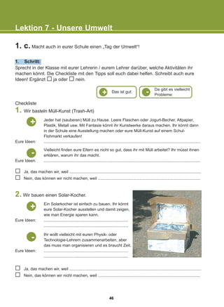 1. c. Macht auch in eurer Schule einen „Tag der Umwelt“!
1. Schritt:
Lektion 7 - Unsere Umwelt
Sprecht in der Klasse mit eurer Lehrerin / eurem Lehrer darüber, welche Aktivitäten ihr
machen könnt. Die Checkliste mit den Tipps soll euch dabei helfen. Schreibt auch eure
Ideen! Ergänzt ja oder nein.
Jeder hat (sauberen) Müll zu Hause. Leere Flaschen oder Jogurt-Becher, Altpapier,
Plastik, Metall usw. Mit Fantasie könnt ihr Kunstwerke daraus machen. Ihr könnt dann
in der Schule eine Ausstellung machen oder eure Müll-Kunst auf einem Schul-
Flohmarkt verkaufen!
...........................................................................................................................................
Vielleicht finden eure Eltern es nicht so gut, dass ihr mit Müll arbeitet? Ihr müsst ihnen
erklären, warum ihr das macht.
...........................................................................................................................................
Eure Ideen:
Ja, das machen wir, weil .....................................................................................................................
Nein, das können wir nicht machen, weil ...........................................................................................
Ja, das machen wir, weil .....................................................................................................................
Nein, das können wir nicht machen, weil ...........................................................................................
Eure Ideen:
+
Ein Solarkocher ist einfach zu bauen. Ihr könnt
eure Solar-Kocher ausstellen und damit zeigen,
wie man Energie sparen kann.
...........................................................................
...........................................................................
Eure Ideen:
+
Ihr wollt vielleicht mit euren Physik- oder
Technologie-Lehrern zusammenarbeiten, aber
das muss man organisieren und es braucht Zeit.
...........................................................................
...........................................................................
Eure Ideen:
-
-
2. Wir bauen einen Solar-Kocher.
Checkliste
1. Wir basteln Müll-Kunst (Trash-Art)
+ Das ist gut:
Da gibt es vielleicht
Probleme:
-
46
22-0248-01
22-0248-01
 