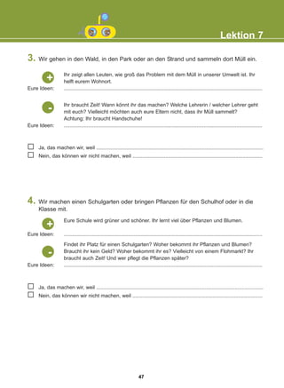 3. Wir gehen in den Wald, in den Park oder an den Strand und sammeln dort Müll ein.
4. Wir machen einen Schulgarten oder bringen Pflanzen für den Schulhof oder in die
Klasse mit.
Lektion 7
Ja, das machen wir, weil .....................................................................................................................
Nein, das können wir nicht machen, weil ...........................................................................................
Ja, das machen wir, weil .....................................................................................................................
Nein, das können wir nicht machen, weil ...........................................................................................
Ihr zeigt allen Leuten, wie groß das Problem mit dem Müll in unserer Umwelt ist. Ihr
helft eurem Wohnort.
...........................................................................................................................................
Eure Ideen:
+
Ihr braucht Zeit! Wann könnt ihr das machen? Welche Lehrerin / welcher Lehrer geht
mit euch? Vielleicht möchten auch eure Eltern nicht, dass ihr Müll sammelt?
Achtung: Ihr braucht Handschuhe!
...........................................................................................................................................
Eure Ideen:
-
Findet ihr Platz für einen Schulgarten? Woher bekommt ihr Pflanzen und Blumen?
Braucht ihr kein Geld? Woher bekommt ihr es? Vielleicht von einem Flohmarkt? Ihr
braucht auch Zeit! Und wer pflegt die Pflanzen später?
...........................................................................................................................................
Eure Ideen:
-
Eure Schule wird grüner und schöner. Ihr lernt viel über Pflanzen und Blumen.
...........................................................................................................................................
Eure Ideen:
+
47
22-0248-01
22-0248-01
 