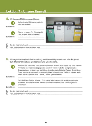 5. Wir trennen Müll in unserer Klasse.
6. Wir organisieren eine Info-Ausstellung von Umwelt-Organisationen oder Projekten
zum Thema Umwelt aus Deutschland und Griechenland.
Lektion 7 - Unsere Umwelt
Eure Ideen:
+
Ihr könnt die Mitschüler und Lehrer informieren. Ihr lernt auch selbst viel über Umwelt-
Probleme und was man dagegen tun kann! Ihr könnt deutsche und griechische
Organisationen einladen und sie bitten, sie sollen euch Material (Poster, Broschüren,
Fotos usw.) schicken. Auch im Internet gibt es Informationen. Vielleicht können auch
Eltern von euch etwas zum Thema „Umwelt“ präsentieren?
...........................................................................................................................................
Eure Ideen:
Eure Ideen:
-
Habt ihr Platz (Tische, Wände...)? Ihr müsst telefonieren oder an Organisationen
schreiben. Für das deutsche Material brauchen eure Besucher Erklärungen auf
Griechisch.
...........................................................................................................................................
Eure Ideen:
-
Ja, das machen wir, weil .....................................................................................................................
Nein, das können wir nicht machen, weil ...........................................................................................
Ja, das machen wir, weil .....................................................................................................................
Nein, das können wir nicht machen, weil ...........................................................................................
Gibt es in eurem Ort Container für
Glas, Papier oder Alu-Dosen?
.........................................................
.........................................................
Ihr lernt mehr Müll zu recyceln. Ihr
helft der Umwelt!
.........................................................
.........................................................
+
48
22-0248-01
22-0248-01
 