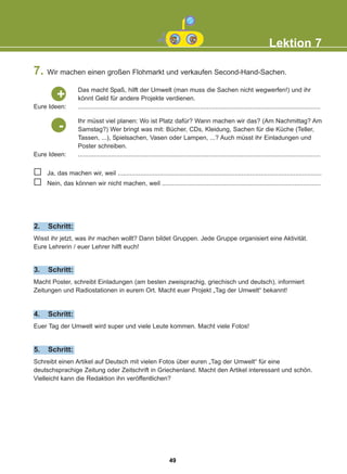 7. Wir machen einen großen Flohmarkt und verkaufen Second-Hand-Sachen.
Lektion 7
Das macht Spaß, hilft der Umwelt (man muss die Sachen nicht wegwerfen!) und ihr
könnt Geld für andere Projekte verdienen.
...........................................................................................................................................
Eure Ideen:
+
Ihr müsst viel planen: Wo ist Platz dafür? Wann machen wir das? (Am Nachmittag? Am
Samstag?) Wer bringt was mit: Bücher, CDs, Kleidung, Sachen für die Küche (Teller,
Tassen, ...), Spielsachen, Vasen oder Lampen, ...? Auch müsst ihr Einladungen und
Poster schreiben.
...........................................................................................................................................
Eure Ideen:
-
Ja, das machen wir, weil .....................................................................................................................
Nein, das können wir nicht machen, weil ...........................................................................................
Wisst ihr jetzt, was ihr machen wollt? Dann bildet Gruppen. Jede Gruppe organisiert eine Aktivität.
Eure Lehrerin / euer Lehrer hilft euch!
2. Schritt:
Macht Poster, schreibt Einladungen (am besten zweisprachig, griechisch und deutsch), informiert
Zeitungen und Radiostationen in eurem Ort. Macht euer Projekt „Tag der Umwelt“ bekannt!
3. Schritt:
Euer Tag der Umwelt wird super und viele Leute kommen. Macht viele Fotos!
4. Schritt:
Schreibt einen Artikel auf Deutsch mit vielen Fotos über euren „Tag der Umwelt“ für eine
deutschsprachige Zeitung oder Zeitschrift in Griechenland. Macht den Artikel interessant und schön.
Vielleicht kann die Redaktion ihn veröffentlichen?
5. Schritt:
49
22-0248-01
22-0248-01
 