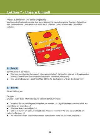 Lektion 7 - Unsere Umwelt
Sprecht zuerst in der Klasse:
Wer kann euch bei der Suche nach Informationen helfen? Ihr könnt im Internet, in Enzyklopädien
suchen, Lehrer fragen oder andere Leute (Eltern, Verwandte, Nachbarn).
Eine schöne Broschüre kostet Geld! Wer könnte für das Kopieren und das Binden zahlen?
1. Schritt:
Bildet 4 Gruppen:
Gruppe 1:
Gruppe 1 sucht diese Informationen und schreibt dazu kurze Texte:
Wie heißt der Ort? Wo liegt er (im Norden, im Westen...)? Liegt er am Meer, auf einer Insel, auf
einem Berg, an einem See...?
Wie viele Bewohner hat der Ort?
Gibt es in eurem Ort Cafés, Internet-Cafés, Kneipen, Tavernen? Wo sind sie (am Markt, am
Hafen, im Zentrum...)?
Wo kann man essen und trinken? Welche Spezialitäten sollen die Touristen probieren?
2. Schritt:
Projekt 2: Unser Ort und seine Umgebung!
Macht eine Informationsbroschüre über euren Wohnort für deutschsprachige Touristen, Reiseführer
oder Geschäftsleute. Diese Broschüre könnt ihr in Tavernen, Cafés, Museen oder Geschäften
verteilen.
50
22-0248-01
22-0248-01
 