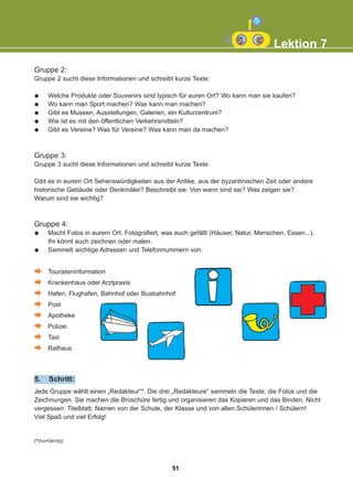 Gruppe 2:
Gruppe 2 sucht diese Informationen und schreibt kurze Texte:
Welche Produkte oder Souvenirs sind typisch für euren Ort? Wo kann man sie kaufen?
Wo kann man Sport machen? Was kann man machen?
Gibt es Museen, Ausstellungen, Galerien, ein Kulturzentrum?
Wie ist es mit den öffentlichen Verkehrsmitteln?
Gibt es Vereine? Was für Vereine? Was kann man da machen?
Gruppe 3:
Gruppe 3 sucht diese Informationen und schreibt kurze Texte:
Gibt es in eurem Ort Sehenswürdigkeiten aus der Antike, aus der byzantinischen Zeit oder andere
historische Gebäude oder Denkmäler? Beschreibt sie. Von wann sind sie? Was zeigen sie?
Warum sind sie wichtig?
Gruppe 4:
Macht Fotos in eurem Ort. Fotografiert, was euch gefällt (Häuser, Natur, Menschen, Essen...).
Ihr könnt auch zeichnen oder malen.
Sammelt wichtige Adressen und Telefonnummern von:
Touristeninformation
Krankenhaus oder Arztpraxis
Hafen, Flughafen, Bahnhof oder Busbahnhof
Post
Apotheke
Polizei
Taxi
Rathaus
Lektion 7
Jede Gruppe wählt einen „Redakteur“*. Die drei „Redakteure“ sammeln die Texte, die Fotos und die
Zeichnungen. Sie machen die Broschüre fertig und organisieren das Kopieren und das Binden. Nicht
vergessen: Titelblatt, Namen von der Schule, der Klasse und von allen Schülerinnen / Schülern!
Viel Spaß und viel Erfolg!
5. Schritt:
(*óõíôÜêôçò)
51
22-0248-01
22-0248-01
 