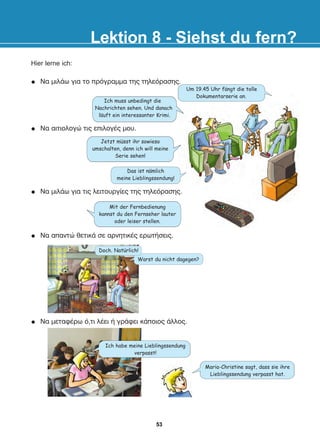 Hier lerne ich:
Íá ìåôáöÝñù ü,ôé ëÝåé Þ ãñÜöåé êÜðïéïò Üëëïò.
Lektion 8 - Siehst du fern?
Das ist namlich
meine Lieblingssendung!
Ich muss unbedingt die
Nachrichten sehen. Und danach
lauft ein interessanter Krimi.
Jetzt musst ihr sowieso
umschalten, denn ich will meine
Serie sehen!
Mit der Fernbedienung
kannst du den Fernseher lauter
oder leiser stellen.
Um 19.45 Uhr fangt die tolle
Dokumentarserie an.
Íá ìéëÜù ãéá ôéò ëåéôïõñãßåò ôçò ôçëåüñáóçò.
Warst du nicht dagegen?
Doch. Naturlich!
Íá ìéëÜù ãéá ôï ðñüãñáììá ôçò ôçëåüñáóçò.
Íá áéôéïëïãþ ôéò åðéëïãÝò ìïõ.
Íá áðáíôþ èåôéêÜ óå áñíçôéêÝò åñùôÞóåéò.
:
:
:
:
:
Ich habe meine Lieblingssendung
verpasst!
Maria-Christine sagt, dass sie ihre
Lieblingssendung verpasst hat.
53
22-0248-01
22-0248-01
 