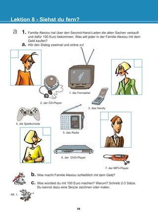 Lektion 8 - Siehst du fern?
7. der MP3-Player
6. der DVD-Player
b. Was macht Familie Alexiou schließlich mit dem Geld?
c. Was würdest du mit 100 Euro machen? Warum? Schreib 2-3 Sätze.
Du kannst dazu eine Skizze zeichnen oder malen.
AB: 1.
a
5. das Radio
4. die Spielkonsole
3. das Handy
2. der CD-Player
1. Familie Alexiou hat über den Second-Hand-Laden die alten Sachen verkauft
und dafür 100 Euro bekommen. Was will jeder in der Familie Alexiou mit dem
Geld kaufen?
a. Hör den Dialog zweimal und ordne zu!
1. der Fernseher
54
22-0248-01
22-0248-01
 