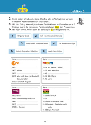 2. Es ist sieben Uhr abends. Maria-Christine sitzt im Wohnzimmer vor dem
Fernseher. Aber sie bleibt nicht lange allein...
a. Hör den Dialog. Was will jeder in der Familie Alexiou im Fernsehen sehen?
Ergänze zuerst die Namen der Familienmitglieder über den Programmen.
b. Hör noch einmal. Ordne dann die Sendungen in die Programme ein.
Lektion 8
1 Ringtone Charts 2 K II - Kommissare im Einsatz
3 Gute Zeiten, schlechte Zeiten
5 Asterix: Operation Hinkelstein
4 Die Rosenheim-Cops
6 heute Nachrichten
Name: ..............................................
19:00 ..............................................
19:20 Wetter
19:30 ..............................................
20:15 Was heißt denn hier Deutsch?
Dokumentation
21:00 Frontal 21- Magazin
Name: ..............................................
19:03 RTL Aktuell - Wetter
19:05 Alles was zählt
19:40 ..............................................
20:15 CSI: Miami
21:15 Monk
Name: ..............................................
18:30 News
18:45 Schmetterlinge im Bauch
19:45 ..............................................
20:15 ..............................................
22:00 24 Stunden
Name: ..............................................
18:00 Planet VIVA
19:00 ..............................................
20:00 Abschlussklasse 2006
20:30 Freunde - Das Leben geht
weiter
21:00 Big in America II
55
22-0248-01
22-0248-01
 