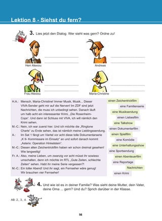4. Und wie ist es in deiner Familie? Was sieht deine Mutter, dein Vater,
deine Oma ... gern? Und du? Sprich darüber in der Klasse.
Lektion 8 - Siehst du fern?
..........................................
..........................................
..........................................
..........................................
..........................................
..........................................
..........................................
..........................................
Herr Alexiou Andreas
Frau Alexiou Maria-Christine
einen Zeichentrickfilm
eine Familienserie
eine Musiksendung
einen Liebesfilm
eine Talkshow
einen Dokumentarfilm
einen Spielfilm
eine Komödie
eine Unterhaltungsshow
eine Sportsendung
einen Abenteuerfilm
eine Reportage
Nachrichten
einen Krimi
AB: 2., 3., 4.
H.A.: Mensch, Maria-Christine! Immer Musik, Musik... Dieser
VIVA-Sender geht mir auf die Nerven! Im ZDF sind jetzt
Nachrichten, die muss ich unbedingt sehen. Danach läuft
um halb acht ein interessanter Krimi, „Die Rosenheim-
Cops“. Und dann ist Schluss mit VIVA, ich will nämlich den
Krimi sehen.
M.-C.: Nein, ich war zuerst hier. Und ich möchte die „Ringtone
Charts“ zu Ende sehen, das ist nämlich meine Lieblingssendung.
A.: Im Sat 1 fängt um Viertel vor acht diese tolle Dokumentarserie
„K II- Kommissare im Einsatz“ an und sofort danach kommt
„Asterix: Operation Hinkelstein“.
M.-C.: Diesen alten Zeichentrickfilm haben wir schon dreimal gesehen!
Wie langweilig!
Fr. A.: Also, meine Lieben, um zwanzig vor acht müsst ihr sowieso
umschalten, denn ich möchte im RTL „Gute Zeiten, schlechte
Zeiten“ sehen. Habt ihr meine Serie vergessen?!
M.-C.: Ein toller Abend! Und ihr sagt, ein Fernseher wäre genug!
Wir brauchen vier Fernseher!
3. Lies jetzt den Dialog. Wer sieht was gern? Ordne zu!
56
22-0248-01
22-0248-01
 
