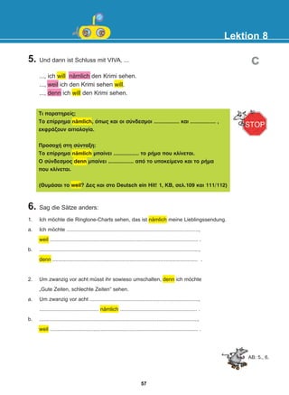 Lektion 8
AB: 5., 6.
5. Und dann ist Schluss mit VIVA, ...
..., ich will nämlich den Krimi sehen.
..., weil ich den Krimi sehen will.
..., denn ich will den Krimi sehen.
6. Sag die Sätze anders:
Ôé ðáñáôçñåßò;
Ôï åðßññçìá nämlich, üðùò êáé ïé óýíäåóìïé ................. êáé ................. ,
åêöñÜæïõí áéôéïëïãßá.
Ðñïóï÷Þ óôç óýíôáîç:
Ôï åðßññçìá nämlich ìðáßíåé ................. ôï ñÞìá ðïõ êëßíåôáé.
Ï óýíäåóìïò denn ìðáßíåé ................. áðü ôï õðïêåßìåíï êáé ôï ñÞìá
ðïõ êëßíåôáé.
(ÈõìÜóáé ôï weil? Äåò êáé óôï Deutsch ein Hit! 1, KB, óåë.109 êáé 111/112)
1. Ich möchte die Ringtone-Charts sehen, das ist nämlich meine Lieblingssendung.
a. Ich möchte ...........................................................................................,
weil ...................................................................................................... .
b. ..............................................................................................................,
denn .................................................................................................... .
2. Um zwanzig vor acht müsst ihr sowieso umschalten, denn ich möchte
„Gute Zeiten, schlechte Zeiten“ sehen.
a. Um zwanzig vor acht ...........................................................................,
......................................... nämlich ..................................................... .
b. .............................................................................................................,
weil ...................................................................................................... .
c
57
22-0248-01
22-0248-01
 