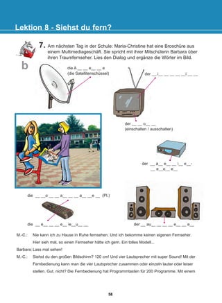 die A __ __ e__ __ e
(die Satellitenschüssel)
7. Am nächsten Tag in der Schule: Maria-Christine hat eine Broschüre aus
einem Multimediageschäft. Sie spricht mit ihrer Mitschülerin Barbara über
ihren Traumfernseher. Lies den Dialog und ergänze die Wörter im Bild.
Lektion 8 - Siehst du fern?
b
der __ a__ e__ __ i__ e__-
__ e__o__ e__
die __ e__ __ __ e__ ie__u__ __
die __ __o __ __ a__ __ __ a__ __e __ (Pl.)
der __ au__ __ __ __ e__ __ e__
der __ i__ __ __ __ __i __ __
der __ __ o__ __
(einschalten / ausschalten)
M.-C.: Nie kann ich zu Hause in Ruhe fernsehen. Und ich bekomme keinen eigenen Fernseher.
Hier sieh mal, so einen Fernseher hätte ich gern. Ein tolles Modell...
Barbara: Lass mal sehen!
M.-C.: Siehst du den großen Bildschirm? 120 cm! Und vier Lautsprecher mit super Sound! Mit der
Fernbedienung kann man die vier Lautsprecher zusammen oder einzeln lauter oder leiser
stellen. Gut, nicht? Die Fernbedienung hat Programmtasten für 200 Programme. Mit einem
58
22-0248-01
22-0248-01
 