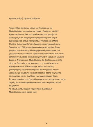 ÁãáðçôÝ ìáèçôÞ, áãáðçôÞ ìáèÞôñéá!
Êáëþò Þëèåò îáíÜ óôïí êüóìï ôïõ Andreas êáé ôçò
Maria-Christine, ôùí çñþùí ôçò óåéñÜò „Deutsch - ein Hit!“.
¸÷ïõí ðåñßðïõ ôç äéêÞ óïõ çëéêßá êáé èá óïõ êñáôÞóïõí
óõíôñïöéÜ ìå ôéò éóôïñßåò êáé ôéò ðåñéðÝôåéÝò ôïõò üëç ôç
ó÷ïëéêÞ ÷ñïíéÜ. ¼ðùò èá èõìÜóáé, ï Andreas êáé ç Maria-
Christine Ý÷ïõí ãåííçèåß óôç Ãåñìáíßá, êáé óõãêåêñéìÝíá óôï
Âåñïëßíï, áðü ¸ëëçíá ðáôÝñá êáé ÁõóôñéáêÞ ìçôÝñá. ¸÷ïõí
ãíùñßóåé ìåãáëþíïíôáò äýï äéáöïñåôéêïýò ðïëéôéóìïýò, ôïν
ãåñìáíéêü êáé ôïí åëëçíéêü. ÎÝñïõí ëïéðüí ðïëý êáëÜ ðþò íá óå
âïçèÞóïõí íá ìÜèåéò åýêïëá êáé ãñÞãïñá ôç ãåñìáíéêÞ ãëþóóá.
ÖÝôïò, ï Andreas êáé ç Maria-Christine èá âñåèïýí êáé óå Üëëá
ìÝñç ôçò Ãåñìáíßáò Þ ôçò Áõóôñßáò, ð.÷. óôï Ìüíá÷ï, óôï
Áìâïýñãï êáé óôï ÓÜëôóìðïõñãê. ÌÝóá áðü åéêüíåò,
öùôïãñáößåò, êåßìåíá êáé ðáé÷íßäéá èá óõíå÷ßóïõí íá óïõ
ìáèáßíïõí ìå åõ÷Üñéóôï êáé äéáóêåäáóôéêü ôñüðï ôç ãëþóóá,
ôïí ðïëéôéóìü êáé ôéò óõíÞèåéåò ôùí ãåñìáíüöùíùí ëáþí.
Ôá ìéêñÜ ðïíôßêéá, ðïõ Ý÷åéò Þäç ãíùñßóåé óôα προηγούµενα τεύχη
óåéñÜò, èá óå óõíôñïöåýóïõí êáé óôá πέντε êåöÜëáéá áõôïý
ôïõ âéâëßïõ.
Áò äïýìå ëïéðüí ôé Ý÷ïõí íá ìáò ðïõí ï Andreas, ç
Maria-Christine êáé ç ðáñÝá ôïõò.
5
22-0248-01
22-0248-01
 
