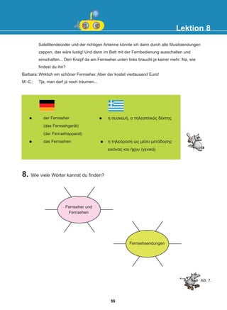 8. Wie viele Wörter kannst du finden?
Lektion 8
der Fernseher
(das Fernsehgerät)
(der Fernsehapparat)
das Fernsehen
ç óõóêåõÞ, ï ôçëåïðôéêüò äÝêôçò
ç ôçëåüñáóç ùò ìÝóï ìåôÜäïóçò
åéêüíáò êáé Þ÷ïõ (ãåíéêÜ)
Fernsehsendungen
Fernseher und
Fernsehen
AB: 7.
Satellitendecoder und der richtigen Antenne könnte ich dann durch alle Musiksendungen
zappen, das wäre lustig! Und dann im Bett mit der Fernbedienung ausschalten und
einschalten... Den Knopf da am Fernseher unten links braucht ja keiner mehr. Na, wie
findest du ihn?
Barbara: Wirklich ein schöner Fernseher. Aber der kostet viertausend Euro!
M.-C.: Tja, man darf ja noch träumen...
59
22-0248-01
22-0248-01
 