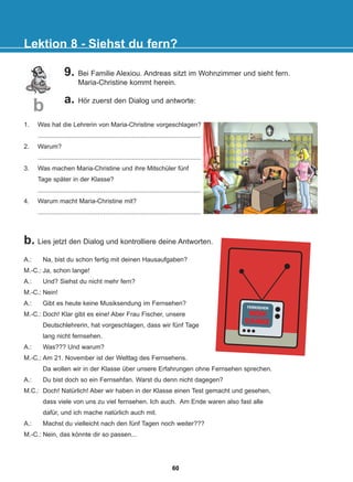 9. Bei Familie Alexiou. Andreas sitzt im Wohnzimmer und sieht fern.
Maria-Christine kommt herein.
a. Hör zuerst den Dialog und antworte:
b. Lies jetzt den Dialog und kontrolliere deine Antworten.
Lektion 8 - Siehst du fern?
b
A.: Na, bist du schon fertig mit deinen Hausaufgaben?
M.-C.: Ja, schon lange!
A.: Und? Siehst du nicht mehr fern?
M.-C.: Nein!
A.: Gibt es heute keine Musiksendung im Fernsehen?
M.-C.: Doch! Klar gibt es eine! Aber Frau Fischer, unsere
Deutschlehrerin, hat vorgeschlagen, dass wir fünf Tage
lang nicht fernsehen.
A.: Was??? Und warum?
M.-C.: Am 21. November ist der Welttag des Fernsehens.
Da wollen wir in der Klasse über unsere Erfahrungen ohne Fernsehen sprechen.
A.: Du bist doch so ein Fernsehfan. Warst du denn nicht dagegen?
M.C.: Doch! Natürlich! Aber wir haben in der Klasse einen Test gemacht und gesehen,
dass viele von uns zu viel fernsehen. Ich auch. Am Ende waren also fast alle
dafür, und ich mache natürlich auch mit.
A.: Machst du vielleicht nach den fünf Tagen noch weiter???
M.-C.: Nein, das könnte dir so passen...
1. Was hat die Lehrerin von Maria-Christine vorgeschlagen?
............................................................................................
2. Warum?
............................................................................................
3. Was machen Maria-Christine und ihre Mitschüler fünf
Tage später in der Klasse?
............................................................................................
4. Warum macht Maria-Christine mit?
............................................................................................
FERNSEHEN
NEIN
NEIN
DANKE
DANKE
60
22-0248-01
22-0248-01
 