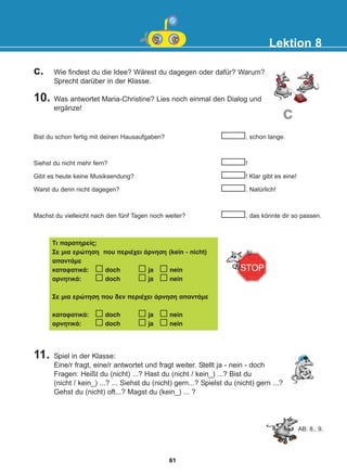 c. Wie findest du die Idee? Wärest du dagegen oder dafür? Warum?
Sprecht darüber in der Klasse.
10. Was antwortet Maria-Christine? Lies noch einmal den Dialog und
ergänze!
11. Spiel in der Klasse:
Eine/r fragt, eine/r antwortet und fragt weiter. Stellt ja - nein - doch
Fragen: Heißt du (nicht) ...? Hast du (nicht / kein_) ...? Bist du
(nicht / kein_) ...? ... Siehst du (nicht) gern...? Spielst du (nicht) gern ...?
Gehst du (nicht) oft...? Magst du (kein_) ... ?
Lektion 8
c
Bist du schon fertig mit deinen Hausaufgaben? , schon lange.
Siehst du nicht mehr fern? !
Gibt es heute keine Musiksendung? ! Klar gibt es eine!
Warst du denn nicht dagegen? . Natürlich!
Machst du vielleicht nach den fünf Tagen noch weiter? , das könnte dir so passen.
Ôé ðáñáôçñåßò;
Óå ìéá åñþôçóç ðïõ ðåñéÝ÷åé Üñíçóç (kein - nicht)
áðáíôÜìå
êáôáöáôéêÜ: doch ja nein
áñíçôéêÜ: doch ja nein
Óå ìéá åñþôçóç ðïõ äåí ðåñéÝ÷åé Üñíçóç áðáíôÜìå
êáôáöáôéêÜ: doch ja nein
áñíçôéêÜ: doch ja nein
AB: 8., 9.
61
22-0248-01
22-0248-01
 