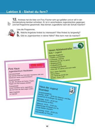12. Andreas hat die Idee von Frau Fischer sehr gut gefallen und er will in der
Schülerzeitung darüber schreiben. Er ist in verschiedene Jugendzentren gegangen
und hat Programme gesammelt. Was können Jugendliche nach der Schule machen?
Lektion 8 - Siehst du fern?
b
Verein Nöldekestraße
Kids + Jugend
Ständige Angebote:
• Töpfern und Basteln
• Computer, Internet
• Motorrad AG (ab 16 Jahre)
• Skateboarding
• Fußballtraining
• Schlagzeugunterricht
• Kino (ab 14 Jahre) und noch mehr
Neu! Jeden Samstag
Teeny-Disco
Von 18:00 bis 22:00 Uhr
Eintritt – Euro 1,00
Pink Haus
Jugendzentrum Heckkaten
Fahrradwerkstatt
Hier können Kids ihre Fahrräder reparieren oder aus
Schrott ein neues zusammenbauen.
Kreativwerkstatt
Für alle, die gerne mit Farben, Papier,
Pappe und viel Fantasie arbeiten.
Fotowerkstatt
Unser Fotolabor ist für Jugendliche,
die mit Fotos die Welt zeigen wollen.
Mehr Angebote
im Internet!
Haus der Jugend
Bramfeld
Gruppenangebote:
Montag: 16:00 – 18:00 Uhr Gitarren- und Bas-
sunterricht für Anfänger mit Jochen.
Dienstag: 16:00 – 20:00 Uhr
Billardtraining mit Reni.
Mittwoch: 16:30 – 19:00 Uhr
Mädchentag mit Margit und Tia
Jungs bleiben draußen!
Donnerstag: 16:00 – 20:00 Uhr
Internetcafé mit Thomas
Lies die Programme:
a. Welche Angebote findest du interessant? Was findest du langweilig?
b. Gibt es Jugendzentren in deiner Nähe? Was kann man da machen?
62
22-0248-01
22-0248-01
 