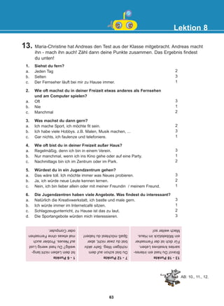 13. Maria-Christine hat Andreas den Test aus der Klasse mitgebracht. Andreas macht
ihn - mach ihn auch! Zähl dann deine Punkte zusammen. Das Ergebnis findest
du unten!
Lektion 8
1. Siehst du fern?
a. Jeden Tag
b. Selten
c. Der Fernseher läuft bei mir zu Hause immer.
2. Wie oft machst du in deiner Freizeit etwas anderes als Fernsehen
und am Computer spielen?
a. Oft
b. Nie
c. Manchmal
3. Was machst du dann gern?
a. Ich mache Sport, ich möchte fit sein.
b. Ich habe viele Hobbys. z.B. Malen, Musik machen, ...
c. Gar nichts, ich faulenze und telefoniere.
4. Wie oft bist du in deiner Freizeit außer Haus?
a. Regelmäßig, denn ich bin in einem Verein.
b. Nur manchmal, wenn ich ins Kino gehe oder auf eine Party.
c. Nachmittags bin ich im Zentrum oder im Park.
5. Würdest du in ein Jugendzentrum gehen?
a. Das wäre toll. Ich möchte immer was Neues probieren.
b. Ja, ich würde neue Leute kennen lernen.
c. Nein, ich bin lieber allein oder mit meiner Freundin / meinem Freund.
6. Die Jugendzentren haben viele Angebote. Was findest du interessant?
a. Natürlich die Kreativwerkstatt, ich bastle und male gern.
b. Ich würde immer im Internetcafé sitzen.
c. Schlagzeugunterricht, zu Hause ist das zu laut.
d. Die Sportangebote würden mich interessieren.
2
3
1
3
1
2
2
3
1
3
1
2
3
2
1
3
1
2
3
13
-
18
Punkte
Bravo!
Du
hast
ein
interes-
santes
kreatives
Leben.
Für
dich
ist
der
Fernseher
ein
Möbelstück
im
Haus.
Mach
weiter
so!
7
-
12
Punkte
Du
bist
schon
auf
dem
richtigen
Weg.
Sehr
aktiv
bist
du
zwar
nicht,
aber
Spaß
möchtest
du
haben!
1
-
6
Punkte
Ist
dein
Leben
nicht
lang-
weilig?
Du
hast
wenig
Lust
auf
Neues.
Probier
auch
mal
etwas
ohne
Fernsehen
oder
Computer.
AB: 10., 11., 12.
63
22-0248-01
22-0248-01
 