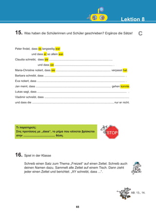 Lektion 8
16. Spiel in der Klasse
Schreib einen Satz zum Thema „Freizeit“ auf einen Zettel. Schreib auch
deinen Namen dazu. Sammelt alle Zettel auf einem Tisch. Dann zieht
jeder einen Zettel und berichtet: „XY schreibt, dass ...“.
15. Was haben die Schülerinnen und Schüler geschrieben? Ergänze die Sätze! c
Peter findet, dass es langweilig war
und dass er so allein war.
Claudia schreibt, dass sie .................................................................................
und dass sie .......................................................................... .
Maria-Christine notiert, dass sie ...................................................................... verpasst hat .
Barbara schreibt, dass ....................................................................................................... .
Eva notiert, dass ................................................................................................................ .
Jan meint, dass ................................................................................................ gehen konnte.
Lukas sagt, dass .................................................................................................................. .
Vladimir schreibt, dass ............................................................................................................
und dass die ......................................................................................................., nur er nicht.
Ôé ðáñáôçñåßò;
Óôéò ðñïôÜóåéò ìå „dass“, ôï ñÞìá ðïõ êëßíåôáé âñßóêåôáé
óôçí ....................................... èÝóç.
AB: 13., 14.
65
22-0248-01
22-0248-01
 