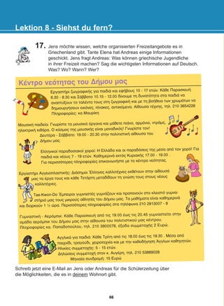 ÊÝíôñï íåüôçôáò ôïõ ÄÞìïõ ìáò
Schreib jetzt eine E-Mail an Jens oder Andreas für die Schülerzeitung über
die Möglichkeiten, die es in deinem Wohnort gibt.
Lektion 8 - Siehst du fern?
17. Jens möchte wissen, welche organisierten Freizeitangebote es in
Griechenland gibt. Tante Elena hat Andreas einige Informationen
geschickt. Jens fragt Andreas: Was können griechische Jugendliche
in ihrer Freizeit machen? Sag die wichtigsten Informationen auf Deutsch.
Was? Wo? Wann? Wer?
ÅñãáóôÞñé æùãñáöéêÞò ãéá ðáéäéÜ êáé åöÞâïõò 10 - 17 åôþí. ÊÜèå ÐáñáóêåõÞ
6.30 - 8.30 êáé ÓÜââáôï 10.15 - 12.00 äßíïõìå ôç äõíáôüôçôá óôá ðáéäéÜ íá
áíáðôýîïõí ôï ôáëÝíôo ôïõò óôç æùãñáöéêÞ êáé ìå ôç âïÞèåéá ôùí ÷ñùìÜôùí íá
äçìéïõñãÞóïõí åéêüíåò, ðßíáêåò, áíôéêåßìåíá. Áßèïõóá ôÝ÷íçò, ôçë. 210 3654226
Ðëçñïöïñßåò: êá Ìáõñßêç
ÌïõóéêÞ ðáéäåßá: Ãíùñßóôå ôá ìïõóéêÜ üñãáíá êáé ìÜèåôå ðéÜíï, áñìüíéï, íôñÜìò,
çëåêôñéêÞ êéèÜñá. Ï êüóìïò ôçò ìïõóéêÞò åßíáé ìïíáäéêüò! Ãíùñßóôå ôïí!
ÄåõôÝñá - ÓÜââáôï: 19.00 - 20.30 óôçí ðïëéôéóôéêÞ áßèïõóá ôïõ
ÄÞìïõ ìáò.
Åëëçíéêïß ðáñáäïóéáêïß ÷ïñïß: Ç ÅëëÜäá êáé ïé ðáñáäüóåéò ôçò ìÝóá áðü ôïν ÷ïñü! Ãéá
ðáéäéÜ êáé íÝïõò 7 - 19 åôþí. ÊáèçìåñéíÜ åêôüò ÊõñéáêÞò 17.00 - 19.00 .
Ãéá ðåñéóóüôåñåò ðëçñïöïñßåò åðéêïéíùíÞóôå ìå ôï êÝíôñï íåüôçôáò.
ÅñãáóôÞñé ÁããåéïðëáóôéêÞò: ÄéÜóçìïé ¸ëëçíåò êáëëéôÝ÷íåò åêèÝôïõí óôçí áßèïõóÜ
ìáò ôá Ýñãá ôïõò êáé êÜèå ÔåôÜñôç ìåôáäßäïõí ôç ãíþóç ôïõò óôïõò íÝïõò
êáëëéôÝ÷íåò.
Tae-Kwon-Do ¸ìðåéñïé ãõìíáóôÝò ãõìíÜæïõí êáé ðñïðïíïýí óôï êëåéóôü ãõìíá-
óôÞñéü ìáò ôïõò ìéêñïýò áèëçôÝò ôïõ ÄÞìïõ ìáò. Ôá ìáèÞìáôá åßíáé êáèçìåñéíÜ
êáé äéáñêïýí 1 ½ þñá. Ðåñéóóüôåñåò ðëçñïöïñßåò óôá ôçëÝöùíá 210 2913007 - 9
ÃõìíáóôéêÞ - Áåñüìðéê: ÊÜèå ÐáñáóêåõÞ áðü ôéò 19.00 Ýùò ôéò 20.45 ãõìíáóôåßôå óôçí
ïìÜäá áåñüìðéê ôïõ ÄÞìïõ ìáò óôçí áßèïõóá ôïõ ðïëéôéóôéêïý ìáò êÝíôñïõ.
Ðëçñïöïñßåò êá. Ðáðáäïðïýëïõ, ôçë. 210 3900078, Ýîïäá óõììåôï÷Þò 2 Åõñþ.
ÁããëéêÜ ãéá ðáéäéÜ: ÊÜèå Ôñßôç áðü ôéò 18.00 Ýùò ôéò 19.30 . ÌÝóá áðü
ðáé÷íßäé, ôñáãïýäé, ÷åéñïôå÷íßá êáé ìå ôçí êáèïäÞãçóç ¢ããëùí êáèçãçôþí.
Çëéêßåò óõììåôï÷Þò: 5 - 15 åôþí.
Äçëþóåéò óõììåôï÷Þ óôïí ê. ÁõãÝñç, ôçë. 210 53889028
Ìçíéáßá óõíäñïìÞ: 15 Åõñþ
66
22-0248-01
22-0248-01
 