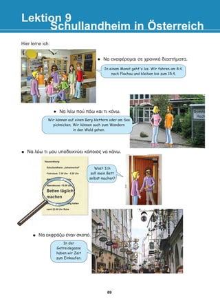 Hier lerne ich:
Lektion 9
Schullandheim in Österreich
In einem Monat geht's los. Wir fahren am 8.4.
nach Flachau und bleiben bis zum 15.4.
Wir konnen auf einen Berg klettern oder am See
picknicken. Wir konnen auch zum Wandern
in den Wald gehen.
Was? Ich
soll mein Bett
selbst machen?
In der
Getreidegasse
haben wir Zeit
zum Einkaufen.
l Íá ëÝù ðïý ðÜù êáé ôé êÜíù.
l Íá áíáöÝñïìáé óå ÷ñïíéêÜ äéáóôÞìáôá.
Íá ëÝù ôé ìïõ õðïäåéêíýåé êÜðïéïò íá êÜíù.
Íá åêöñÜæù Ýíáí óêïðü.
:
:
69
22-0248-01
22-0248-01
 