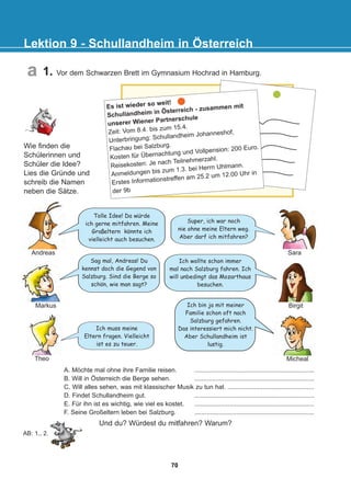 Lektion 9 - Schullandheim in Österreich
a
AB: 1., 2.
Ich wollte schon immer
mal nach Salzburg fahren. Ich
will unbedingt das Mozarthaus
besuchen.
Tolle Idee! Da wurde
ich gerne mitfahren. Meine
Gro eltern konnte ich
vielleicht auch besuchen.
Sag mal, Andreas! Du
kennst doch die Gegend von
Salzburg. Sind die Berge so
schon, wie man sagt?
Ich bin ja mit meiner
Familie schon oft nach
Salzburg gefahren.
Das interessiert mich nicht.
Aber Schullandheim ist
lustig.
Wie finden die
Schülerinnen und
Schüler die Idee?
Lies die Gründe und
schreib die Namen
neben die Sätze.
Ich muss meine
Eltern fragen. Vielleicht
ist es zu teuer.
Und du? Würdest du mitfahren? Warum?
Andreas
Markus
Micheal
Birgit
Theo
A. Möchte mal ohne ihre Familie reisen. ....................................................................
B. Will in Österreich die Berge sehen. ....................................................................
C. Will alles sehen, was mit klassischer Musik zu tun hat. .................................................
D. Findet Schullandheim gut. ....................................................................
E. Für ihn ist es wichtig, wie viel es kostet. ....................................................................
F. Seine Großeltern leben bei Salzburg. ....................................................................
Es ist wieder so weit!
Schullandheim in Österreich - zusammen mit
unserer Wiener Partnerschule
Zeit: Vom 8.4. bis zum 15.4.
Unterbringung: Schullandheim Johanneshof,
Flachau bei Salzburg.
Kosten für Übernachtung und Vollpension: 200 Euro.
Reisekosten: Je nach Teilnehmerzahl.
Anmeldungen bis zum 1.3. bei Herrn Uhlmann.
Erstes Informationstreffen am 25.2 um 12.00 Uhr in
der 9b
Super, ich war noch
nie ohne meine Eltern weg.
Aber darf ich mitfahren?
Sara
1. Vor dem Schwarzen Brett im Gymnasium Hochrad in Hamburg.
:
:
:
70
22-0248-01
22-0248-01
 