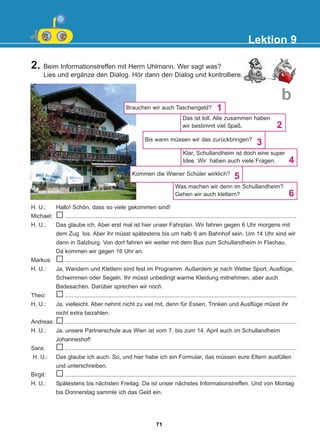 2. Beim Informationstreffen mit Herrn Uhlmann. Wer sagt was?
Lies und ergänze den Dialog. Hör dann den Dialog und kontrolliere.
Lektion 9
b
Brauchen wir auch Taschengeld?
Das ist toll. Alle zusammen haben
wir bestimmt viel Spaß.
Klar, Schullandheim ist doch eine super
Idee. Wir haben auch viele Fragen.
Bis wann müssen wir das zurückbringen?
Was machen wir denn im Schullandheim?
Gehen wir auch klettern?
1
2
3
6
4
H. U.: Hallo! Schön, dass so viele gekommen sind!
Michael: ................................................................................................................................................
H. U.: Das glaube ich. Aber erst mal ist hier unser Fahrplan. Wir fahren gegen 6 Uhr morgens mit
dem Zug los. Aber ihr müsst spätestens bis um halb 6 am Bahnhof sein. Um 14 Uhr sind wir
dann in Salzburg. Von dort fahren wir weiter mit dem Bus zum Schullandheim in Flachau.
Da kommen wir gegen 16 Uhr an.
Markus: ................................................................................................................................................
H. U.: Ja, Wandern und Klettern sind fest im Programm. Außerdem je nach Wetter Sport, Ausflüge,
Schwimmen oder Segeln. Ihr müsst unbedingt warme Kleidung mitnehmen, aber auch
Badesachen. Darüber sprechen wir noch.
Theo: ................................................................................................................................................
H. U.: Ja, vielleicht. Aber nehmt nicht zu viel mit, denn für Essen, Trinken und Ausflüge müsst ihr
nicht extra bezahlen.
Andreas: ................................................................................................................................................
H. U.: Ja, unsere Partnerschule aus Wien ist vom 7. bis zum 14. April auch im Schullandheim
Johanneshof!
Sara: ................................................................................................................................................
H. U.: Das glaube ich auch. So, und hier habe ich ein Formular, das müssen eure Eltern ausfüllen
und unterschreiben.
Birgit: ................................................................................................................................................
H. U.: Spätestens bis nächsten Freitag. Da ist unser nächstes Informationstreffen. Und von Montag
bis Donnerstag sammle ich das Geld ein.
Kommen die Wiener Schüler wirklich?
5
71
22-0248-01
22-0248-01
 