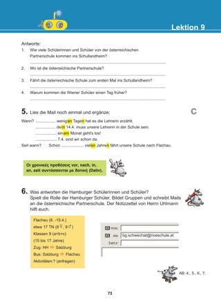 Antworte:
1. Wie viele Schülerinnen und Schüler von der österreichischen
Partnerschule kommen ins Schullandheim?
..........................................................................................................................
2. Wo ist die österreichische Partnerschule?
..........................................................................................................................
3. Fährt die österreichische Schule zum ersten Mal ins Schullandheim?
..........................................................................................................................
4. Warum kommen die Wiener Schüler einen Tag früher?
..........................................................................................................................
5. Lies die Mail noch einmal und ergänze:
6. Was antworten die Hamburger Schülerinnen und Schüler?
Spielt die Rolle der Hamburger Schüler. Bildet Gruppen und schreibt Mails
an die österreichische Partnerschule. Der Notizzettel von Herrn Uhlmann
hilft euch.
Lektion 9
AB: 4., 5., 6., 7.
c
Wann? .................. wenigen Tagen hat es die Lehrerin erzählt.
.................. dem 14.4. muss unsere Lehrerin in der Schule sein.
................... einem Monat geht's los!
................... 7.4. sind wir schon da.
Seit wann? Schon .................... vielen Jahren fährt unsere Schule nach Flachau.
Ïé ÷ñïíéêÝò ðñïèÝóåéò vor, nach, in,
an, seit óõíôÜóóïíôáé ìå äïôéêÞ (Dativ).
bg.schwechat@noeschule.at
Flachau (8. -15.4.)
etwa 17 TN (8 , 9 )
Klassen 9 (a+b+c)
(15 bis 17 Jahre)
Zug: HH Salzburg
Bus: Salzburg Flachau
Aktivitäten:? (anfragen)
73
22-0248-01
22-0248-01
 