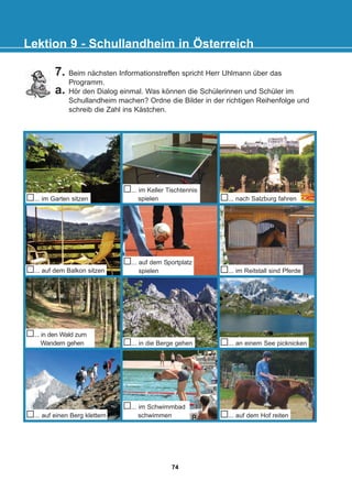 7. Beim nächsten Informationstreffen spricht Herr Uhlmann über das
Programm.
a. Hör den Dialog einmal. Was können die Schülerinnen und Schüler im
Schullandheim machen? Ordne die Bilder in der richtigen Reihenfolge und
schreib die Zahl ins Kästchen.
Lektion 9 - Schullandheim in Österreich
... im Garten sitzen ... nach Salzburg fahren
... auf dem Balkon sitzen
... auf dem Sportplatz
spielen ... im Reitstall sind Pferde
... in den Wald zum
Wandern gehen ... in die Berge gehen ... an einem See picknicken
... auf einen Berg klettern
... im Schwimmbad
schwimmen ... auf dem Hof reiten
... im Keller Tischtennis
spielen
74
22-0248-01
22-0248-01
 