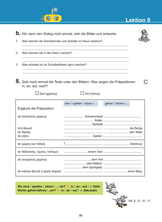 b. Hör dann den Dialog noch einmal, sieh die Bilder und antworte:
8. Sieh noch einmal die Texte unter den Bildern. Was zeigen die Präpositionen
in, an, auf, nach?
1. Was können die Schülerinnen und Schüler im Haus machen?
...................................................................................................................................
...................................................................................................................................
2. Was können sie in der Natur machen?
...................................................................................................................................
...................................................................................................................................
3. Was würdest du im Schullandheim gern machen?
...................................................................................................................................
...................................................................................................................................
Lektion 9
c
Ergänze die Präposition:
óå êëåéóôïýò ÷þñïõò
óôï âïõíü
óå äÜóïò
óå êÞðï
óå ÷þñåò êáé ðüëåéò
óå èÜëáóóåò, ëßìíåò, ðïôÜìéá
óå áíïé÷ôïýò ÷þñïõò
óå êÜðïéï âïõíü Þ øçëü óçìåßï
......................... Schwimmbad
..................................... Keller
.................................. Reitstall
...............................................
...............................................
…........................…… Garten
! .............................................
............................. einem See
................................. dem Hof
........................... dem Balkon
...................... dem Sportplatz
...............................................
...............................................
...............................................
...............................................
……........................ die Berge
……........................ den Wald
...............................................
................................ Salzburg
...............................................
...............................................
...............................................
...............................................
…......................... einen Berg
Wo sind / spielen / sitzen / ... wir? in / an / auf / + Dativ
Wohin gehen/fahren/…wir? in / an / auf / + Akkusativ
AB: 8., 9., 10., 11.
Zeit (÷ñüíïò) Ort (ôüðïò)
sein / spielen / sitzen /… gehen / fahren /...
75
22-0248-01
22-0248-01
 
