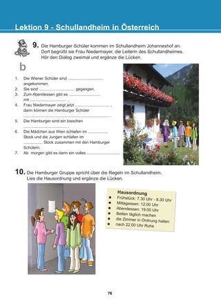 9. Die Hamburger Schüler kommen im Schullandheim Johanneshof an.
Dort begrüßt sie Frau Niedermayer, die Leiterin des Schullandheimes.
Hör den Dialog zweimal und ergänze die Lücken.
10. Die Hamburger Gruppe spricht über die Regeln im Schullandheim.
Lies die Hausordnung und ergänze die Lücken.
Lektion 9 - Schullandheim in Österreich
b
1. Die Wiener Schüler sind ................................
angekommen.
2. Sie sind ................................ gegangen.
3. Zum Abendessen gibt es ............................
mit ................................ .
4. Frau Niedermayer zeigt jetzt ............................... ,
dann können die Hamburger Schüler
............................................................................. .
5. Die Hamburger sind ein bisschen
....................................... .
6. Die Mädchen aus Wien schlafen im ..................
Stock und die Jungen schlafen im
................. Stock zusammen mit den Hamburger
Schülern.
7. Ab morgen gibt es dann ein volles .............................. .
Hausordnung
Frühstück: 7.30 Uhr - 8.30 Uhr
Mittagessen: 12.00 Uhr
Abendessen: 19.00 Uhr
Betten täglich machen
die Zimmer in Ordnung halten
nach 22.00 Uhr Ruhe
76
22-0248-01
22-0248-01
 
