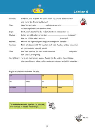 Andreas: Seht mal, was da steht: Wir sollen jeden Tag unsere Betten machen
und immer die Zimmer aufräumen!
Theo: Was? Ich soll mein .................... selbst machen und ..................................
in Ordnung halten? Das kann ich nicht.
Birgit: Doch, doch, das kannst du, im Schullandheim ist das eben so.
Markus: Schon um 8.30 sollen wir mit dem ......................................... fertig sein?
Und um 12 Uhr sollen wir zum ............................... kommen?
Michael: Müssen wir eigentlich jeden Tag zum Mittagessen hier sein?
Andreas: Nein, ich glaube nicht. Wir machen doch viele Ausflüge und da bekommen
wir Lunchpakete, habe ich gehört.
Sara: Und hier, seht mal, da steht, dass man nach ........................... ruhig sein
soll. Das ist ja langweilig.
Herr Uhlmann: Na ja, wir machen den ganzen Tag so viel. Da seid ihr (kommt dazu)
abends müde und sollt schlafen. Außerdem müssen wir ja früh aufstehen...
Lektion 9
Ergänze die Lücken in der Tabelle:
ich
du
er/sie/es
sollst
wir
ihr
sie/Sie sollen
To Modalverb sollen äçëþíåé üôé êÜðïéïò
õðïäåéêíýåé ôé ðñÝðåé íá êÜíïõìå.
AB: 12.
77
22-0248-01
22-0248-01
 