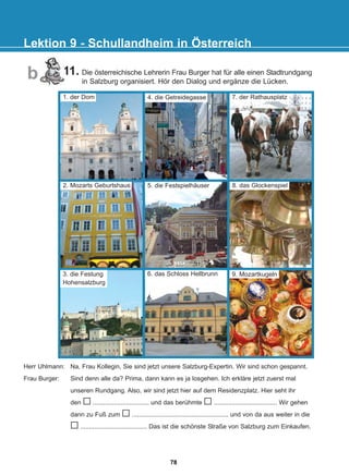 11. Die österreichische Lehrerin Frau Burger hat für alle einen Stadtrundgang
in Salzburg organisiert. Hör den Dialog und ergänze die Lücken.
Lektion 9 - Schullandheim in Österreich
b
7. der Rathausplatz
5. die Festspielhäuser 8. das Glockenspiel
6. das Schloss Hellbrunn 9. Mozartkugeln
Herr Uhlmann: Na, Frau Kollegin, Sie sind jetzt unsere Salzburg-Expertin. Wir sind schon gespannt.
Frau Burger: Sind denn alle da? Prima, dann kann es ja losgehen. Ich erkläre jetzt zuerst mal
unseren Rundgang. Also, wir sind jetzt hier auf dem Residenzplatz. Hier seht ihr
den ................................ und das berühmte .................................... Wir gehen
dann zu Fuß zum ....................................................... und von da aus weiter in die
...................................... Das ist die schönste Straße von Salzburg zum Einkaufen.
2. Mozarts Geburtshaus
3. die Festung
Hohensalzburg
4. die Getreidegasse
1. der Dom
78
22-0248-01
22-0248-01
 