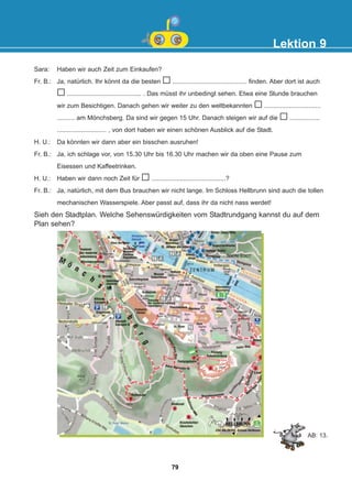 Sara: Haben wir auch Zeit zum Einkaufen?
Fr. B.: Ja, natürlich. Ihr könnt da die besten .......................................... finden. Aber dort ist auch
.......................................... . Das müsst ihr unbedingt sehen. Etwa eine Stunde brauchen
wir zum Besichtigen. Danach gehen wir weiter zu den weltbekannten ................................
.......... am Mönchsberg. Da sind wir gegen 15 Uhr. Danach steigen wir auf die .................
............................ , von dort haben wir einen schönen Ausblick auf die Stadt.
H. U.: Da könnten wir dann aber ein bisschen ausruhen!
Fr. B.: Ja, ich schlage vor, von 15.30 Uhr bis 16.30 Uhr machen wir da oben eine Pause zum
Eisessen und Kaffeetrinken.
H. U.: Haben wir dann noch Zeit für ..........................................?
Fr. B.: Ja, natürlich, mit dem Bus brauchen wir nicht lange. Im Schloss Hellbrunn sind auch die tollen
mechanischen Wasserspiele. Aber passt auf, dass ihr da nicht nass werdet!
Lektion 9
Sieh den Stadtplan. Welche Sehenswürdigkeiten vom Stadtrundgang kannst du auf dem
Plan sehen?
AB: 13.
79
22-0248-01
22-0248-01
 