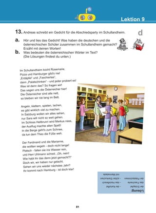 13. Andreas schreibt ein Gedicht für die Abschiedsparty im Schullandheim.
a. Hör und lies das Gedicht! Was haben die deutschen und die
österreichischen Schüler zusammen im Schullandheim gemacht?
Erzähl mit deinen Worten!
b. Was bedeuten die österreichischen Wörter im Text?
(Die Lösungen findest du unten.)
Lektion 9
d
Im Schullandheim kocht Rosemarie,
Pizza und Hamburger gibt's nie!
„Erdäpfel“ und „Faschiertes“,
dann „Palatschinken“ - und jeder probiert es!
Was ist denn das? So fragen wir!
Das sagen uns die Österreicher hier!
Die Österreicher sind alle nett,
so bleiben wir nie lang im Bett.
Angeln, klettern, spielen, lachen,
es gibt wirklich viel zu machen.
In Salzburg wollen wir alles sehen,
nur Sara will nicht so weit gehen.
Im Schloss Hellbrunn wird Markus nass,
der Ausflug machte allen Spaß!
In die Berge geht's zum Schnee,
da tun dem Theo die Füße weh.
Der Ferdinand und die Marianne,
die wollten segeln - doch nicht lange!
Platsch - fallen sie ins Wasser rein,
und Herr Uhlmann schreit. „Oh, nein!
Wie habt ihr das denn jetzt gemacht?!“
Doch wir, wir haben nur gelacht.
Sehen wir uns wieder nächstes Jahr?
Ihr kommt nach Hamburg - ist doch klar!
Lösung:
der
Erdapfel
-
die
Kartoffel
das
Faschierte
-
das
Hackfleisch
der
Palatschinken
-
süßer
Eierkuchen
mit
Marmelade
81
22-0248-01
22-0248-01
 