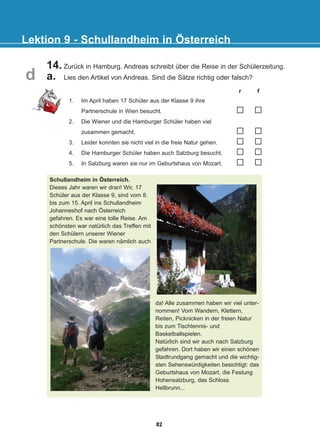 14. Zurück in Hamburg. Andreas schreibt über die Reise in der Schülerzeitung.
a. Lies den Artikel von Andreas. Sind die Sätze richtig oder falsch?
Lektion 9 - Schullandheim in Österreich
1. Im April haben 17 Schüler aus der Klasse 9 ihre
Partnerschule in Wien besucht.
2. Die Wiener und die Hamburger Schüler haben viel
zusammen gemacht.
3. Leider konnten sie nicht viel in die freie Natur gehen.
4. Die Hamburger Schüler haben auch Salzburg besucht.
5. In Salzburg waren sie nur im Geburtshaus von Mozart.
r f
Schullandheim in Österreich.
Dieses Jahr waren wir dran! Wir, 17
Schüler aus der Klasse 9, sind vom 8.
bis zum 15. April ins Schullandheim
Johanneshof nach Österreich
gefahren. Es war eine tolle Reise. Am
schönsten war natürlich das Treffen mit
den Schülern unserer Wiener
Partnerschule. Die waren nämlich auch
da! Alle zusammen haben wir viel unter-
nommen! Vom Wandern, Klettern,
Reiten, Picknicken in der freien Natur
bis zum Tischtennis- und
Basketballspielen.
Natürlich sind wir auch nach Salzburg
gefahren. Dort haben wir einen schönen
Stadtrundgang gemacht und die wichtig-
sten Sehenswürdigkeiten besichtigt: das
Geburtshaus von Mozart, die Festung
Hohensalzburg, das Schloss
Hellbrunn...
d
82
22-0248-01
22-0248-01
 