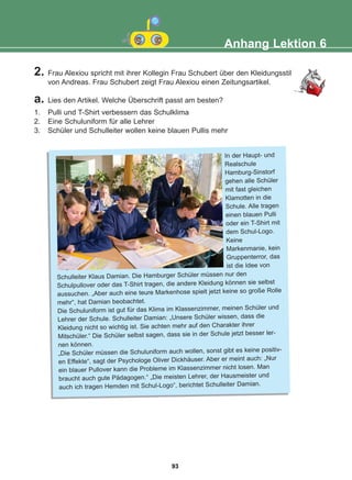 Anhang Lektion 6
2. Frau Alexiou spricht mit ihrer Kollegin Frau Schubert über den Kleidungsstil
von Andreas. Frau Schubert zeigt Frau Alexiou einen Zeitungsartikel.
a. Lies den Artikel. Welche Überschrift passt am besten?
1. Pulli und T-Shirt verbessern das Schulklima
2. Eine Schuluniform für alle Lehrer
3. Schüler und Schulleiter wollen keine blauen Pullis mehr
In der Haupt- und
Realschule
Hamburg-Sinstorf
gehen alle Schüler
mit fast gleichen
Klamotten in die
Schule. Alle tragen
einen blauen Pulli
oder ein T-Shirt mit
dem Schul-Logo.
Keine
Markenmanie, kein
Gruppenterror, das
ist die Idee von
Schulleiter Klaus Damian. Die Hamburger Schüler müssen nur den
Schulpullover oder das T-Shirt tragen, die andere Kleidung können sie selbst
aussuchen. „Aber auch eine teure Markenhose spielt jetzt keine so große Rolle
mehr“, hat Damian beobachtet.
Die Schuluniform ist gut für das Klima im Klassenzimmer, meinen Schüler und
Lehrer der Schule. Schulleiter Damian: „Unsere Schüler wissen, dass die
Kleidung nicht so wichtig ist. Sie achten mehr auf den Charakter ihrer
Mitschüler.“ Die Schüler selbst sagen, dass sie in der Schule jetzt besser ler-
nen können.
„Die Schüler müssen die Schuluniform auch wollen, sonst gibt es keine positiv-
en Effekte“, sagt der Psychologe Oliver Dickhäuser. Aber er meint auch: „Nur
ein blauer Pullover kann die Probleme im Klassenzimmer nicht losen. Man
braucht auch gute Pädagogen.“ „Die meisten Lehrer, der Hausmeister und
auch ich tragen Hemden mit Schul-Logo“, berichtet Schulleiter Damian.
93
22-0248-01
22-0248-01
 