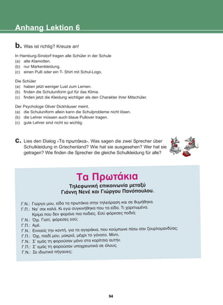 Anhang Lektion 6
b. Was ist richtig? Kreuze an!
In Hamburg-Sinstorf tragen alle Schüler in der Schule
(a) alte Klamotten.
(b) nur Markenkleidung.
(c) einen Pulli oder ein T- Shirt mit Schul-Logo.
Die Schüler
(a) haben jetzt weniger Lust zum Lernen.
(b) finden die Schuluniform gut für das Klima.
(c) finden jetzt die Kleidung wichtiger als den Charakter ihrer Mitschüler.
Der Psychologe Oliver Dickhäuser meint,
(a) die Schuluniform allein kann die Schulprobleme nicht lösen.
(b) die Lehrer müssen auch blaue Pullover tragen.
(c) gute Lehrer sind nicht so wichtig.
c. Lies den Dialog «Ôá ðñùôÜêéá». Was sagen die zwei Sprecher über
Schulkleidung in Griechenland? Wie hat sie ausgesehen? Wer hat sie
getragen? Wie finden die Sprecher die gleiche Schulkleidung für alle?
Ôá ÐñùôÜêéá
ÔçëåöùíéêÞ åðéêïéíùíßá ìåôáîý
ÃéÜííç ÍåíÝ êáé Ãéþñãïõ Ðáíüðïõëïõ.
Ã.Í.: Ãéþñãï ìïõ, åßäá ôá ðñùôÜêéá óôçí ôçëåüñáóç êáé óå èõìÞèçêá.
Ã.Ð.: Íá' óáé êáëÜ. Êé åãþ óõãêéíÞèçêá ðïõ ôá åßäá. Ôé ÷áñéôùìÝíá.
Êñßìá ðïõ äåí öïñÜíå ðéá ðïäéÝò. Åóý öüñåóåò ðïäéÜ;
Ã.Í.: ¼÷é. Ãéáôß, öüñåóåò åóý;
Ã.Ð.: ÁìÝ.
Ã.Í.: Åííïåßò ôçí êïíôÞ, ãéá ôá áãïñÜêéá, ðïõ êïýìðùíå ðßóù óáí æïõñëïìáíäýáò;
Ã.Ð.: ¼÷é, ðáéäß ìïõ, ìáêñéÜ, ìÝ÷ñé ôï ãüíáôï. Ìßíôé.
Ã.Í.: Ó' åìÜò ôç öïñïýóáí ìüíï óôá êïñßôóéá áõôÞí.
Ã.Ð.: Ó' åìÜò ôç öïñïýóáí õðï÷ñåùôéêÜ óå üëïõò.
Ã.Í.: Óå éäéùôéêü ðÞãáéíåò;
94
22-0248-01
22-0248-01
 