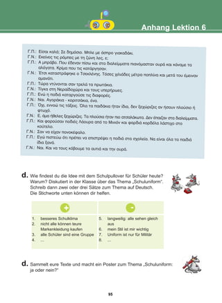 Anhang Lektion 6
Ã.Ð.: Åßóáé êáëÜ; Óå äçìüóéï. Ìðëå ìå Üóðñï ãéáêáäÜêé.
Ã.Í.: Åêåßíåò ôéò ñüìðåò ìå ôç æþíç ëåò, å;
Ã.Ð.: Á ìðñÜâï. Ðïõ Ýäåíáí ðßóù êáé óôá äéáëåßììáôá ðéáíüìáóôáí ïõñÜ êáé êÜíáìå ôá
áëüãáôá. Êñßìá ðïõ ôéò êáôÜñãçóáí.
Ã.Í.: ¸ôóé êáôáóôñÜöçêå ï ÔóåêëÝíçò. Ôüóåò ÷éëéÜäåò ìÝôñá ðïðëßíá êáé ìåôÜ ôïõ Ýìåéíáí
áìáíÜôé.
Ã.Ð.: Ôþñá íôýíïíôáé óáí ôñåëÜ ôá ðñùôÜêéá.
Ã.Í.: Ôßãêá óôç Íåñáúäï÷þñá êáé ôïõò õðåñÞñùåò.
Ã.Ð.: Åíþ ç ðïäéÜ êáôáñãïýóå ôéò äéáöïñÝò.
Ã.Í.: Íáé. ÁãïñÜêéá - êïñéôóÜêéá, Ýíá.
Ã.Ð.: ¼÷é, åííïþ ôéò ôÜîåéò. ¼ëá ôá ðáéäÜêéá Þôáí ßäéá, äåí îå÷þñéæåò áí Þóïõí ðëïýóéï Þ
öôù÷ü.
Ã.Í.: Å, Üìá Þèåëåò îå÷þñéæåò. Ôá ðëïýóéá Þôáí ðéï áôóáëÜêùôá. Äåí Ýðáéæáí óôá äéáëåßììáôá.
Ã.Ð.: Êáé öïñïýóáí ðïäéÝò ËÜïõñá áðü ôï Ìéíéüí êáé öáñäéÜ êïñäÝëá ëÜóôé÷ï óôï
êïýôåëï.
Ã.Í.: Óáí íá åß÷áí ðïíïêÝöáëï.
Ã.Ð.: Åãþ ðéóôåýù üôé ðñÝðåé íá åðéóôñÝøåé ç ðïäéÜ óôá ó÷ïëåßá. Íá åßíáé üëá ôá ðáéäéÜ
ßäéá îáíÜ.
Ã.Í.: Íáé. Êáé íá ôïõò êüâïõìå ôá áõôéÜ êáé ôçí ïõñÜ.
d. Wie findest du die Idee mit dem Schulpullover für Schüler heute?
Warum? Diskutiert in der Klasse über das Thema „Schuluniform“.
Schreib dann zwei oder drei Sätze zum Thema auf Deutsch.
Die Stichworte unten können dir helfen.
+ -
1. besseres Schulklima
2. nicht alle können teure
Markenkleidung kaufen
3. alle Schüler sind eine Gruppe
4. ...
5. langweilig: alle sehen gleich
aus
6. mein Stil ist mir wichtig
7. Uniform ist nur für Militär
8. ...
d. Sammelt eure Texte und macht ein Poster zum Thema „Schuluniform:
ja oder nein?“
95
22-0248-01
22-0248-01
 