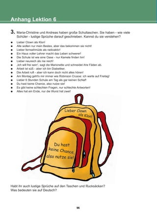 Anhang Lektion 6
3. Maria-Christine und Andreas haben große Schultaschen. Sie haben - wie viele
Schüler - lustige Sprüche darauf geschrieben. Kannst du sie verstehen?
Lieber Clown als Klon!
Alle wollen nur mein Bestes, aber das bekommen sie nicht!
Lieber fernsehmüde als radioaktiv!
Ein Haus voller Lehrer macht das Leben schwerer!
Die Schule ist wie eine Oase - nur Kamele finden hin!
Lieber neureich als nie reich!
„Ich will frei sein“, sagt die Marionette und schneidet ihre Fäden ab.
Arbeit ist süß - aber ich bin Diabetiker.
Die Arbeit ruft - aber ich kann doch nicht alles hören!
Am Montag geht's mir immer wie Robinson Crusoe: ich warte auf Freitag!
Lieber 6 Stunden Schule am Tag als gar keinen Schlaf!
Du hast keine Chance, also nutze sie!
Es gibt keine schlechten Fragen, nur schlechte Antworten!
Alles hat ein Ende, nur die Wurst hat zwei!
Habt ihr auch lustige Sprüche auf den Taschen und Rucksäcken?
Was bedeuten sie auf Deutsch?
96
22-0248-01
22-0248-01
 