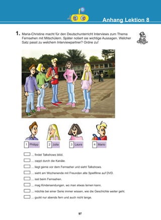 Anhang Lektion 8
1. Maria-Christine macht für den Deutschunterricht Interviews zum Thema
Fernsehen mit Mitschülern. Später notiert sie wichtige Aussagen. Welcher
Satz passt zu welchem Interviewpartner? Ordne zu!
... findet Talkshows blöd.
... zappt durch die Kanäle.
... liegt gerne vor dem Fernseher und sieht Talkshows.
... sieht am Wochenende mit Freunden alte Spielfilme auf DVD.
... isst beim Fernsehen.
... mag Kindersendungen, wo man etwas lernen kann.
... möchte bei einer Serie immer wissen, wie die Geschichte weiter geht.
... guckt nur abends fern und auch nicht lange.
Philipp
1 Julia
2 Laura
3 Mario
4
97
22-0248-01
22-0248-01
 
