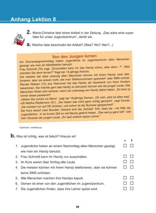 Anhang Lektion 8
2. Maria-Christine liest einen Artikel in der Zeitung. „Das wäre eine super
Idee für unser Jugendzentrum“, denkt sie.
a. Welche Idee beschreibt der Artikel? (Was? Wo? Wer?...)
Von den Jungen lernen
Am Donnerstagnachmittag haben Jugendliche im Jugendzentrum alten Menschen
gezeigt, wie man ein Mobiltelefon benutzt.
Frau Schmidt (76) sagt: „Einschalten kann ich das Handy schon, aber dann...?“ „Was
möchten Sie denn lernen?“ fragt der 14-jährige Antonio.
Die meisten der etwa zwanzig alten Menschen können mit ihrem Handy zwar tele-
fonieren, aber sie wissen nicht, wie man Telefonnummern speichert* oder SMS schickt.
Renate Nielsen (72) aus Hannover hat das Handy als Geschenk von ihren Kindern
bekommen. Sie möchte gern das Handy so benutzen können wie die jungen Leute. Alte
Menschen fühlen sich sicherer, wenn sie unterwegs ein Handy dabei haben: „Es kann ja
immer etwas passieren!“
„Gehen Sie zurück ins Menü“, sagt der 18-jährige Osman. „Oh nein, jetzt ist alles weg“,
ruft Martha Riedemann (81). „Sie haben das nicht ganz richtig gemacht“, sagt Osman.
„Sie müssen nur auf OK drücken, und schon ist die Nummer gespeichert!“
Der Kurs dauert zwei Stunden. Danach sind die „Schüler“ froh, dass sie - mit Hilfe der
Jugendlichen - in so kurzer Zeit so viel Neues gelernt haben. „Das war ja ganz toll!“, lobt
Herr Wussow die jungen Leute: „Ihr seid wirklich spitze Lehrer.“
*speichern: áðïèçêåýù
b. Was ist richtig, was ist falsch? Kreuze an!
r f
1. Jugendliche haben an einem Nachmittag alten Menschen gezeigt,
wie man ein Handy benutzt.
2. Frau Schmidt kann ihr Handy nur ausschalten.
3. Im Kurs waren über fünfzig alte Leute.
4. Die meisten können mit ihrem Handy telefonieren, aber sie können
keine SMS schicken.
5. Alte Menschen machen ihre Handys kaputt.
6. Osman ist einer von den Jugendlichen im Jugendzentrum.
7. Die Jugendlichen finden, dass ihre Lehrer spitze sind.
98
22-0248-01
22-0248-01
 