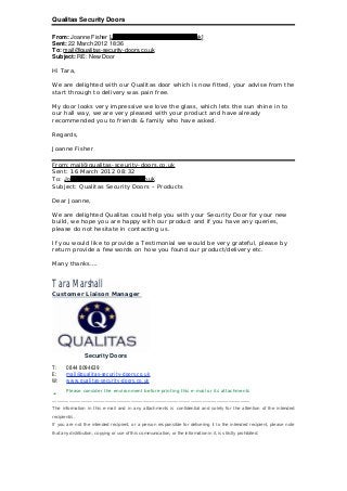 Qualitas Security Doors
From: Joanne Fisher [Joanne.Fisher3864@hotmail.co.uk]
Sent: 22 March 2012 18:36
To: mail@qualitas-security-doors.co.uk
Subject: RE: New Door
Hi Tara,
We are delighted with our Qualitas door which is now fitted, your advise from the
start through to delivery was pain free.
My door looks very impressive we love the glass, which lets the sun shine in to
our hall way, we are very pleased with your product and have already
recommended you to friends & family who have asked.
Regards,
Joanne Fisher
From:mail@qualitas-sceurity-doors.co.uk
Sent: 16 March 2012 08:32
To: Joanne.Fisher3864@hotmail.co.uk
Subject: Qualitas Security Doors – Products
Dear Joanne,
We are delighted Qualitas could help you with your Security Door for your new
build, we hope you are happy with our product and if you have any queries,
please do not hesitate in contacting us.
If you would like to provide a Testimonial we would be very grateful, please by
return provide a few words on how you found our product/delivery etc.
Many thanks….
Tara Marshall
Customer Liaison Manager
Security Doors
T: 0844 8094639
E: mail@qualitas-security-doors.co.uk
W: www.qualitas-security-doors.co.uk
ü Please consider the environment before printing this e-mail or its attachments
___________________________________________________________________________________
The information in this e-mail and in any attachments is confidential and solely for the attention of the intended
recipient/s.
If you are not the intended recipient, or a person responsible for delivering it to the intended recipient, please note
that any distribution, copying or use of this communication, or the information in it, is strictly prohibited.
 
