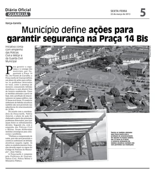 Diário Oficial
 GUARUJÁ
                                     sexta-feira
                                     22 de março de 2013
                                                                      5
força-tarefa


    Município define ações para
 garantir segurança na Praça 14 Bis
Iniciativa conta




                                                                          Fotos Pedro Rezende
com empenho
das Polícias
Civil e Militar e
da Guarda Civil
Municipal



P
          ara garantir a segu-
          rança e o sossego dos
          muníc ipes que fre-
          quentam a Praça 14
Bis, em Vicente de Carvalho, a
Força-tarefa de Guarujá definiu
um plano de ações para enfren-
tar os problemas detectados
no local, como a presença de
menores consumindo bebidas
alcoólicas e o som abusivo fora
do horário estabelecido. Entre
as medidas adotadas a partir de
hoje, está a proibição de estacio-
namento no espaço público, das
22 horas às 6 horas. O comércio
ambulante de bebidas alcoólicas
também não será permitido nas
adjacências do estacionamento
da 14 Bis.
   De acordo com a coordena-
dora da Força-tarefa, Valéria
Amorim, o plano de ação foi
elaborado a partir dos principais
problemas detectados, para que
sejam feitos os enfrentamentos
devidos. Segundo ela, com o
empenho das Polícias Civil
e Militar, foram deliberadas
medidas estratégicas para solu-      Dentre as medidas adotadas
cionar o problema.                   pela Força-tarefa está a
   “Pedimos a compreensão de         proibição do estacionamento
todos, pois não será permitido o     de veículos no espaço público,
                                     das 22 horas às 6 horas;
comércio ambulante de bebidas        o comércio ambulante de
alcoólicas naquela região. Já        bebidas alcoólicas também não
sobre os estabelecimentos fixos,     será permitido nas imediações
eles deverão seguir as regras do
Código de Posturas do Municí-
pio”, disse Valéria.
   A Força-tarefa é composta
pela Prefeitura de Guarujá,
Polícia Civil, Polícia Militar e
Ministério Público.
 